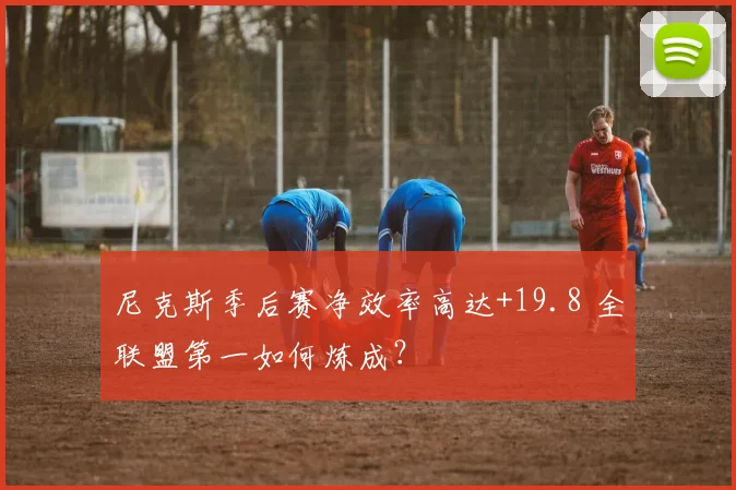 尼克斯季后赛净效率高达+19.8 全联盟第一如何炼成？