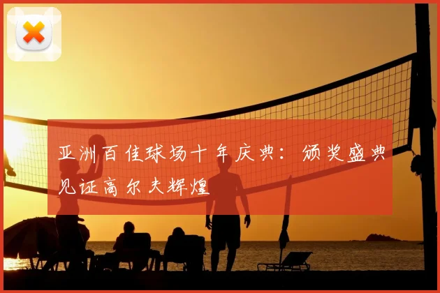 亚洲百佳球场十年庆典：颁奖盛典见证高尔夫辉煌