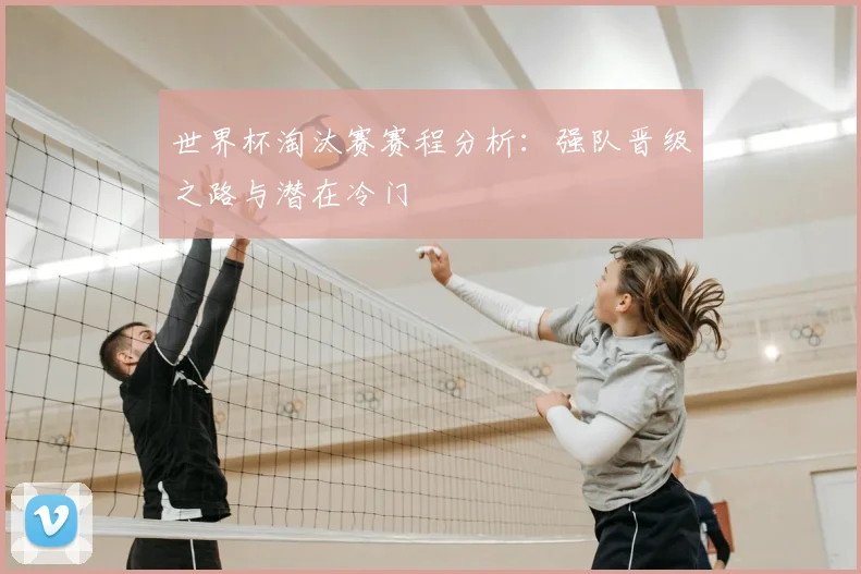 世界杯淘汰赛赛程分析:强队晋级之路与潜在冷门