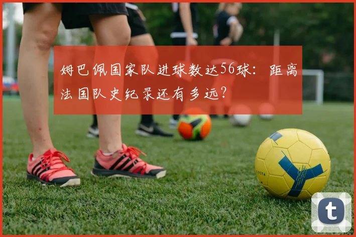 姆巴佩国家队进球数达56球:距离法国队史纪录还有多远?