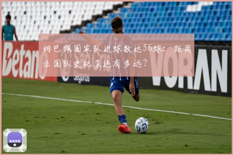 姆巴佩国家队进球数达56球:距离法国队史纪录还有多远?