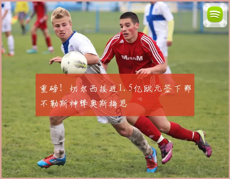 重磅!切尔西接近1.5亿欧元签下那不勒斯神锋奥斯梅恩