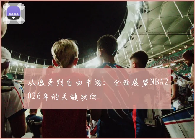 从选秀到自由市场：全面展望NBA2026年的关键动向